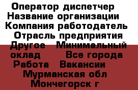 Оператор-диспетчер › Название организации ­ Компания-работодатель › Отрасль предприятия ­ Другое › Минимальный оклад ­ 1 - Все города Работа » Вакансии   . Мурманская обл.,Мончегорск г.